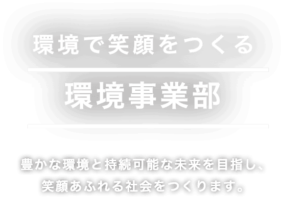 環境で笑顔をつくる 環境事業部 豊かな環境と持続可能な未来を目指し、 笑顔あふれる社会をつくります。